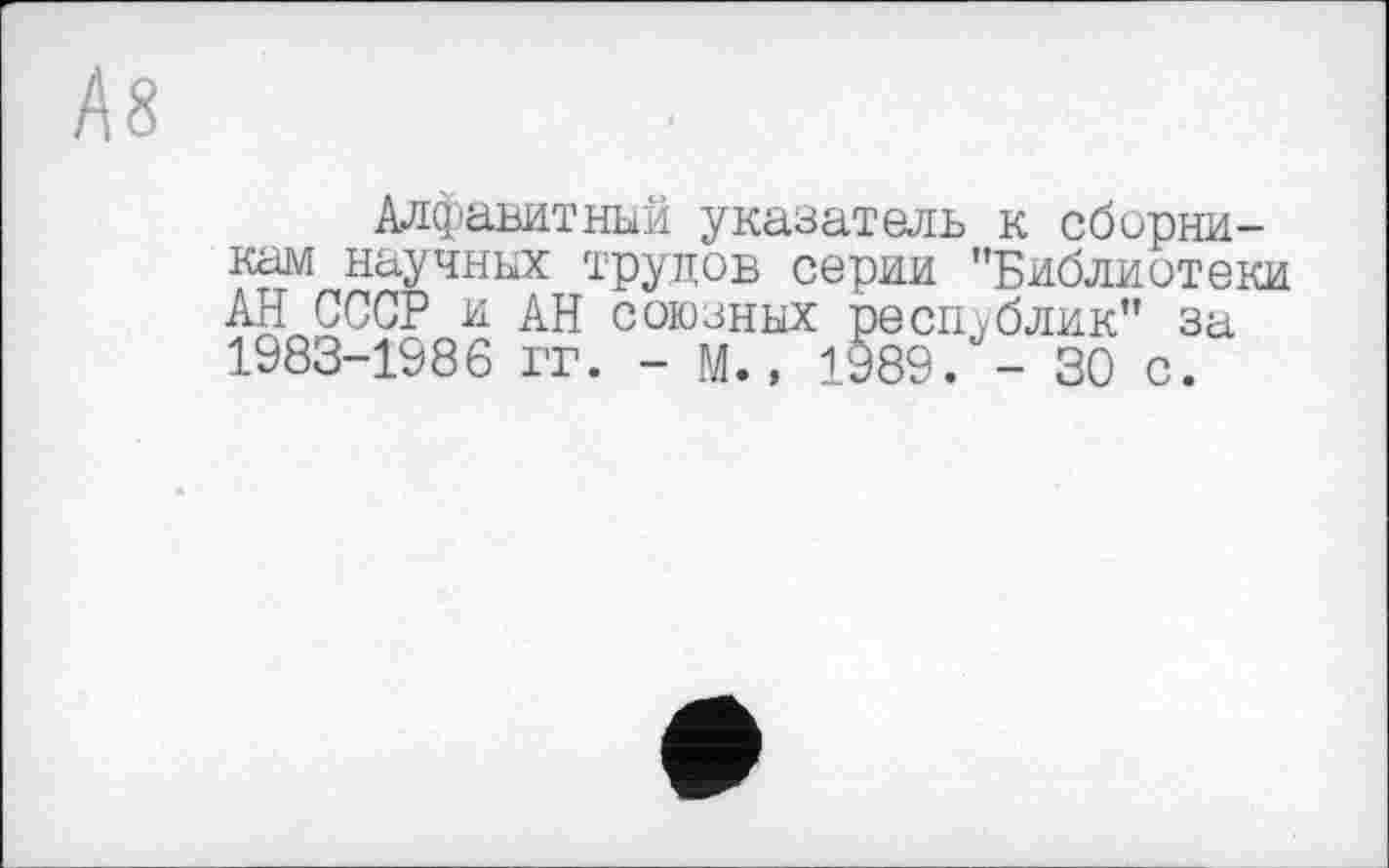 ﻿Ä8
Алфавитный указатель к сборникам научных трудов серии "Библиотеки АН СССР и АН союзных республик" за 1983-1986 it. - М., 1989/- 30 с.